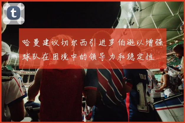 哈曼建议切尔西引进罗伯逊以增强球队在困境中的领导力和稳定性