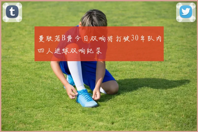 曼联若B费今日双响将打破30年队内四人进球双响纪录
