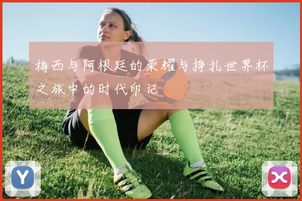 梅西与阿根廷的荣耀与挣扎世界杯之旅中的时代印记