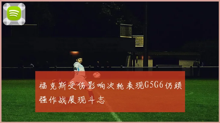 福克斯受伤影响次轮表现G5G6仍顽强作战展现斗志