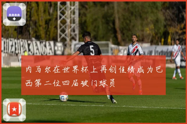 内马尔在世界杯上再创佳绩成为巴西第二位四届破门球员