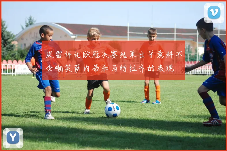 皮雷评论欧冠决赛结果出乎意料不会嘲笑萨内蒂和马特拉齐的表现