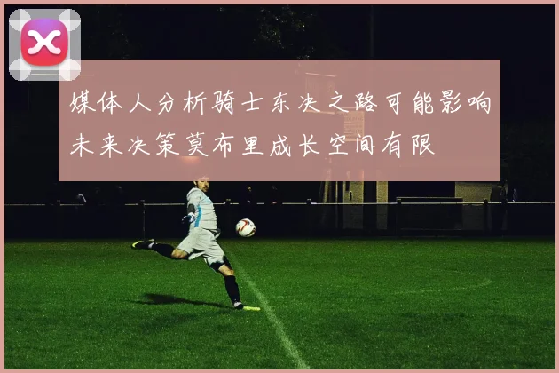 媒体人分析骑士东决之路可能影响未来决策莫布里成长空间有限