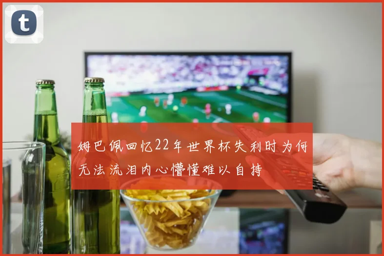 姆巴佩回忆22年世界杯失利时为何无法流泪内心懵懂难以自持