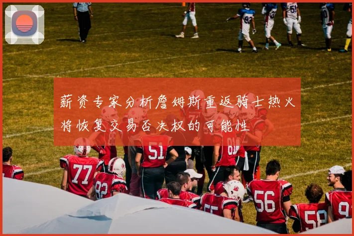 薪资专家分析詹姆斯重返骑士热火将恢复交易否决权的可能性