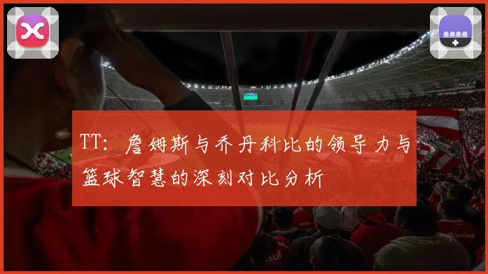 TT：詹姆斯与乔丹科比的领导力与篮球智慧的深刻对比分析