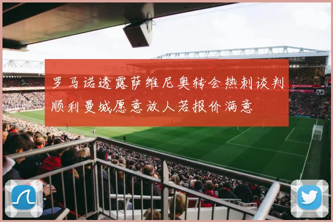 罗马诺透露萨维尼奥转会热刺谈判顺利曼城愿意放人若报价满意