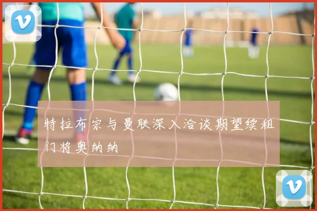特拉布宗与曼联深入洽谈期望续租门将奥纳纳